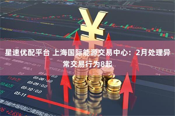 星速优配平台 上海国际能源交易中心：2月处理异常交易行为8起