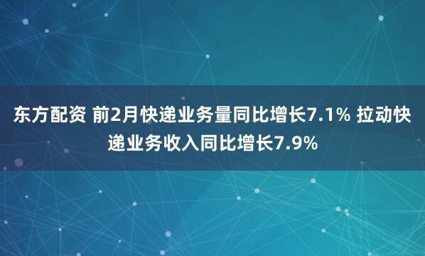 东方配资 前2月快递业务量同比增长7.1% 拉动快递业务收入同比增长7.9%