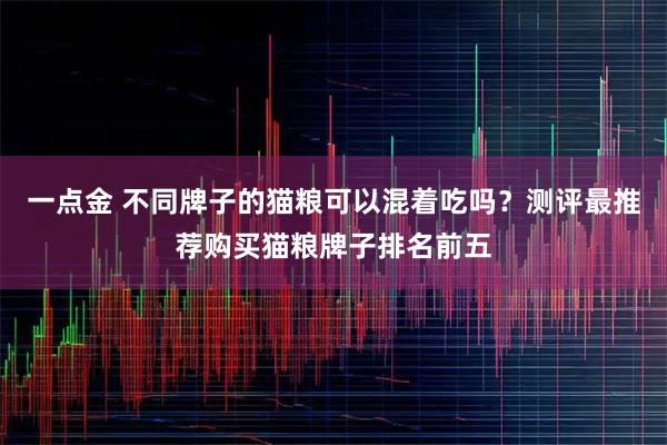 一点金 不同牌子的猫粮可以混着吃吗?测评最推荐购买猫粮牌子排名前五