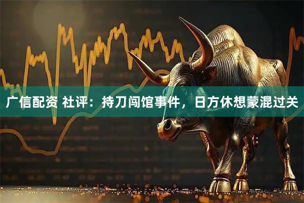广信配资 社评:持刀闯馆事件,日方休想蒙混过关