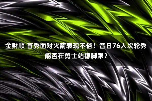 金财顺 首秀面对火箭表现不俗!昔日76人次轮秀能否在勇士站稳脚跟?