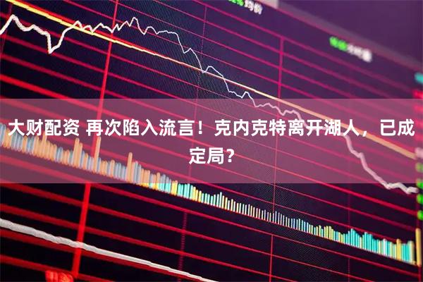 大财配资 再次陷入流言!克内克特离开湖人,已成定局?